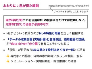 おわりに：私が得た教訓 https://itakigawa.github.io/news.html
⾃然科学分野での利活⽤はMLの技術研磨だけでは成功しない。
分野専⾨家との協働が必要不可⽋
• MLがどういう技術なのかMLの特性と限界を正しく把握する
• 「データの収集計画 (実験計画)と品質保証、適⽤範囲の理解」
が“data-driven”の⼼臓であることをいつも⼼に
• 「探索」が⽬的ならMLの果たす役割はあくまで⼀部と⼼得る
👍 専⾨家との協働、分野の専⾨知識に照らした検証・解釈
👍 シミュレーション・実験⾃動化・論理推論との融合
このスライドpdfはここにあります
 