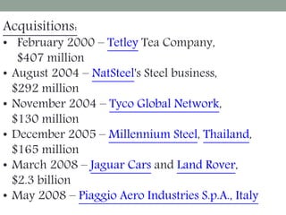 Acquisitions:
• February 2000 – Tetley Tea Company,
$407 million
• August 2004 – NatSteel's Steel business,
$292 million
• November 2004 – Tyco Global Network,
$130 million
• December 2005 – Millennium Steel, Thailand,
$165 million
• March 2008 – Jaguar Cars and Land Rover,
$2.3 billion
• May 2008 – Piaggio Aero Industries S.p.A., Italy
 