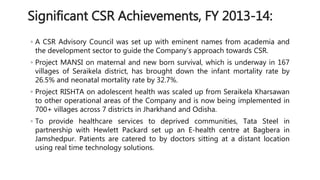 Significant CSR Achievements, FY 2013-14: 
◦ A CSR Advisory Council was set up with eminent names from academia and 
the development sector to guide the Company’s approach towards CSR. 
◦ Project MANSI on maternal and new born survival, which is underway in 167 
villages of Seraikela district, has brought down the infant mortality rate by 
26.5% and neonatal mortality rate by 32.7%. 
◦ Project RISHTA on adolescent health was scaled up from Seraikela Kharsawan 
to other operational areas of the Company and is now being implemented in 
700+ villages across 7 districts in Jharkhand and Odisha. 
◦ To provide healthcare services to deprived communities, Tata Steel in 
partnership with Hewlett Packard set up an E-health centre at Bagbera in 
Jamshedpur. Patients are catered to by doctors sitting at a distant location 
using real time technology solutions. 
 