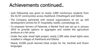 Achievements continued.. 
◦ Jyoti Fellowship was given to nearly 3,000 meritorious students from 
the SC/ST communities across Jharkhand, Chhattisgarh and Odisha. 
◦ The Company partnered with several organisations to set up skill 
development centres for IT, hospitality, textile, cosmetology etc. 
◦ To empower farmers of Patamda, a Market Yard was set up in January 
2014 to provide options to aggregate and market the agriculture 
produce at a fair price. 
◦ Under the solar street light project, nearly 2,300 solar street lights were 
installed in villages of Jharkhand and Odisha. 
◦ Nearly 10,000 youth learned tribal scripts for Ho, Santhali and Oraon 
languages. 
 