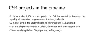 CSR projects in the pipeline 
◦ It include the 1,000 schools project in Odisha, aimed to improve the 
quality of education in government primary schools; 
◦ A model school for underprivileged communities in Jharkhand; 
◦ Skill development centres in Jaipur, Gopalpur and Jamshedpur; and 
◦ Two more hospitals at Gopalpur and Kalinganagar 
 