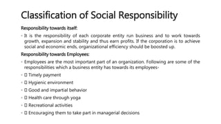 Classification of Social Responsibility 
Responsibility towards itself: 
◦ It is the responsibility of each corporate entity run business and to work towards 
growth, expansion and stability and thus earn profits. If the corporation is to achieve 
social and economic ends, organizational efficiency should be boosted up. 
Responsibility towards Employees: 
◦ Employees are the most important part of an organization. Following are some of the 
responsibilities which a business entity has towards its employees- 
◦ Timely payment 
◦ Hygienic environment 
◦ Good and impartial behavior 
◦ Health care through yoga 
◦ Recreational activities 
◦ Encouraging them to take part in managerial decisions 
 