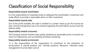 Classification of Social Responsibility 
Responsibility towards shareholders: 
It is the responsibility of corporate entity to safeguard the shareholders‘ investment and 
make efforts to provide a reasonable return on their investment. 
Responsibility towards state: 
Out of the profit available, the state is entitled to a certain share as per the income tax 
laws. Utmost transparency has to be exerted regarding the profit &loss account and the 
balance sheet. 
Responsibility towards consumers: 
The Company should maintain high quality standards at reasonable prices. It should not 
resort to malpractices such as hoarding and black-marketing. 
Responsibility towards environment: 
It is the responsibility of the organization to contribute to the protection of 
environment. It should produce eco -friendly products. Moreover, industrial waste 
management must be taken care of. 
 