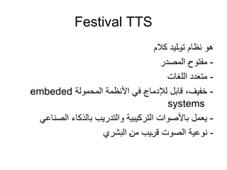 Festival TTS
‫كالم‬ ‫ليد‬0
‫و‬‫ت‬ ‫نظام‬ ‫هو‬
‫المصدر‬ 0
‫ح‬‫مفتو‬ -
‫اللغات‬ ‫متعدد‬ -
‫المحمولة‬ ‫األنظمة‬ ‫في‬ 0
‫ج‬‫لإلدما‬ ‫قابل‬ ،‫خفيف‬ -
embeded
systems
‫الصناعي‬ ‫بالذكاء‬ ‫والتدريب‬ ‫التركيبية‬ ‫باألصوات‬ ‫يعمل‬ -
‫البشري‬ 0
‫ن‬‫م‬ ‫يب‬0
‫ر‬‫ق‬ ‫الصوت‬ ‫ية‬0
‫ع‬‫نو‬ -
 