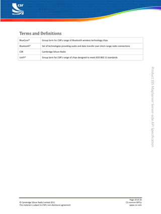 Terms and Definitions
BlueCore®                Group term for CSR’s range of Bluetooth wireless technology chips

Bluetooth®               Set of technologies providing audio and data transfer over short-range radio connections

CSR                      Cambridge Silicon Radio

UniFi®                   Group term for CSR’s range of chips designed to meet IEEE 802.11 standards




                                                                                                                                 Product SSS MapServer Server-side API Specification




                                                                                                                 Page 10 of 10
© Cambridge Silicon Radio Limited 2011                                                                       CS-nnnnnn-SPP1x
This material is subject to CSR’s non-disclosure agreement                                                       www.csr.com
 