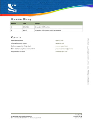 Document History
Revision               Date                    History

1                      5 MAY 11                Created in SiRF Template

2                      8 SEPT                  Created in CSR Template. Latest API updated.




Contacts




                                                                                                                                  Product SSS MapServer Server-side API Specification
General information                                                              www.csr.com

Information on this product                                                      sales@csr.com

Customer support for this product                                                www.csrsupport.com

More detail on compliance and standards                                          product.compliance@csr.com

Help with this document                                                          comments@csr.com




                                                                                                                   Page 2 of 10
© Cambridge Silicon Radio Limited 2011                                                                        CS-nnnnnn-SPP1x
This material is subject to CSR’s non-disclosure agreement                                                        www.csr.com
 