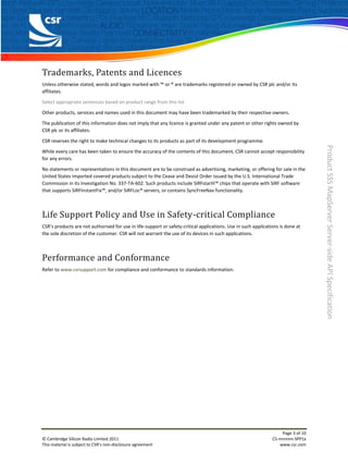 Trademarks, Patents and Licences
Unless otherwise stated, words and logos marked with ™ or ® are trademarks registered or owned by CSR plc and/or its
affiliates.

Select appropriate sentences based on product range from this list

Other products, services and names used in this document may have been trademarked by their respective owners.

The publication of this information does not imply that any licence is granted under any patent or other rights owned by
CSR plc or its affiliates.

CSR reserves the right to make technical changes to its products as part of its development programme.




                                                                                                                                    Product SSS MapServer Server-side API Specification
While every care has been taken to ensure the accuracy of the contents of this document, CSR cannot accept responsibility
for any errors.

No statements or representations in this document are to be construed as advertising, marketing, or offering for sale in the
United States imported covered products subject to the Cease and Desist Order issued by the U.S. International Trade
Commission in its Investigation No. 337-TA-602. Such products include SiRFstarIII™ chips that operate with SiRF software
that supports SiRFInstantFix™, and/or SiRFLoc® servers, or contains SyncFreeNav functionality.



Life Support Policy and Use in Safety-critical Compliance
CSR’s products are not authorised for use in life-support or safety-critical applications. Use in such applications is done at
the sole discretion of the customer. CSR will not warrant the use of its devices in such applications.



Performance and Conformance
Refer to www.csrsupport.com for compliance and conformance to standards information.




                                                                                                                     Page 3 of 10
© Cambridge Silicon Radio Limited 2011                                                                          CS-nnnnnn-SPP1x
This material is subject to CSR’s non-disclosure agreement                                                          www.csr.com
 