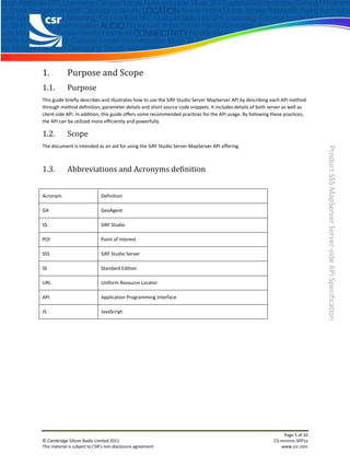1.           Purpose and Scope
1.1.         Purpose
This guide briefly describes and illustrates how to use the SiRF Studio Server MapServer API by describing each API method
through method definition, parameter details and short source code snippets. It includes details of both server as well as
client-side API. In addition, this guide offers some recommended practices for the API usage. By following these practices,
the API can be utilized more efficiently and powerfully.

1.2.         Scope
The document is intended as an aid for using the SiRF Studio Server MapServer API offering.




                                                                                                                                Product SSS MapServer Server-side API Specification
1.3.         Abbreviations and Acronyms definition


Acronym                       Definition

GA                            GeoAgent

SS                            SiRF Studio

POI                           Point of Interest

SSS                           SiRF Studio Server

SE                            Standard Edition

URL                           Uniform Resource Locator

API                           Application Programming Interface

JS                            JavaScript




                                                                                                                 Page 5 of 10
© Cambridge Silicon Radio Limited 2011                                                                      CS-nnnnnn-SPP1x
This material is subject to CSR’s non-disclosure agreement                                                      www.csr.com
 