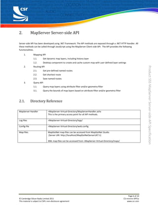 2.            MapServer Server-side API

Server-side API has been developed using .NET framework. The API methods are exposed through a .NET HTTP Handler. All
these methods can be called through JavaScript using the MapServer Client-side API. The API provides the following
functionalities.

     1.         Mapping API
                1.1.       Get dynamic map layers, including history layer
                1.2.       Desktop component to create and cache custom map with user-defined layer settings




                                                                                                                                 Product SSS MapServer Server-side API Specification
     2.         Routing API
                2.1.       Get pre-defined named routes
                2.2.       Get shortest route
                2.3.       Save named routes
     3.         Query API
                1.1.       Query map-layers using attribute-filter and/or geometry-filter
                3.1.       Query the bounds of map-layers based on attribute-filter and/or geometry-filter



2.1.          Directory Reference

MapServer Handler                <MapServer-Virtual-Directory/MapServerHandler.ashx
                                 This is the primary access point for all API methods.

Log files                        <MapServer-Virtual-Directory/logs/

Config-file                      <MapServer-Virtual-Directory/web.config

Map-files                        MapDotNet map-files can be accessed from MapDotNet Studio
                                 (Server URI: http://localhost/MapDotNetServerUX7.1)

                                 XML map-files can be accessed from <MapServer-Virtual-Directory/maps/




                                                                                                                  Page 6 of 10
© Cambridge Silicon Radio Limited 2011                                                                       CS-nnnnnn-SPP1x
This material is subject to CSR’s non-disclosure agreement                                                       www.csr.com
 
