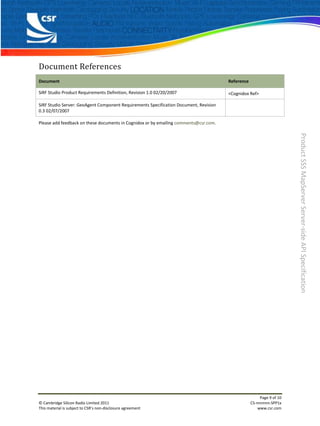 Document References
Document                                                                               Reference

SiRF Studio Product Requirements Definition, Revision 1.0 02/20/2007                   <Cognidox Ref>

SiRF Studio Server: GeoAgent Component Requirements Specification Document, Revision
0.3 02/07/2007

Please add feedback on these documents in Cognidox or by emailing comments@csr.com.




                                                                                                                       Product SSS MapServer Server-side API Specification




                                                                                                        Page 9 of 10
© Cambridge Silicon Radio Limited 2011                                                             CS-nnnnnn-SPP1x
This material is subject to CSR’s non-disclosure agreement                                             www.csr.com
 