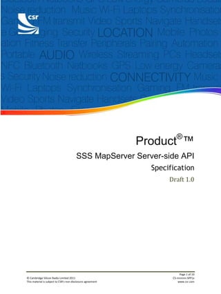 ®
                                                             Product ™
                                        SSS MapServer Server-side API
                                                               Specification
                                                                    Draft 1.0




                                                                          Page 1 of 10
© Cambridge Silicon Radio Limited 2011                               CS-nnnnnn-SPP1x
This material is subject to CSR’s non-disclosure agreement               www.csr.com
 