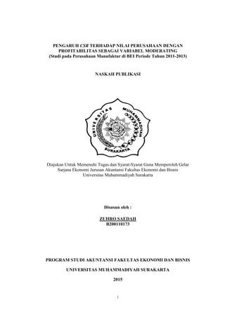 i
PENGARUH CSR TERHADAP NILAI PERUSAHAAN DENGAN
PROFITABILITAS SEBAGAI VARIABEL MODERATING
(Studi pada Perusahaan Manufaktur di BEI Periode Tahun 2011-2013)
NASKAH PUBLIKASI
Diajukan Untuk Memenuhi Tugas dan Syarat-Syarat Guna Memperoleh Gelar
Sarjana Ekonomi Jurusan Akuntansi Fakultas Ekonomi dan Bisnis
Universitas Muhammadiyah Surakarta
Disusun oleh :
ZUHRO SAEDAH
B200110173
PROGRAM STUDI AKUNTANSI FAKULTAS EKONOMI DAN BISNIS
UNIVERSITAS MUHAMMADIYAH SURAKARTA
2015
 