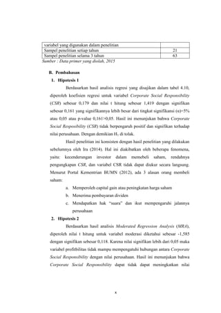 x
variabel yang digunakan dalam penelitian
Sampel penelitian setiap tahun 21
Sampel penelitian selama 3 tahun 63
Sumber : Data primer yang diolah, 2015
B. Pembahasan
1. Hipotesis 1
Berdasarkan hasil analisis regresi yang disajikan dalam tabel 4.10,
diperoleh koefisien regresi untuk variabel Corporate Social Responsibility
(CSR) sebesar 0,179 dan nilai t hitung sebesar 1,419 dengan signifikan
sebesar 0,161 yang signifikannya lebih besar dari tingkat signifikansi (α)=5%
atau 0,05 atau p-value 0,161>0,05. Hasil ini menunjukan bahwa Corporate
Social Resposibility (CSR) tidak berpengaruh positif dan signifikan terhadap
nilai perusahaan. Dengan demikian H1 di tolak.
Hasil penelitian ini konsisten dengan hasil penelitian yang dilakukan
sebelumnya oleh Ira (2014). Hal ini diakibatkan oleh beberapa fenomena,
yaitu: kecenderungan investor dalam memebeli saham, rendahnya
pengungkapan CSR, dan variabel CSR tidak dapat diukur secara langsung.
Menurut Portal Kementrian BUMN (2012), ada 3 alasan orang membeli
saham:
a. Memperoleh capital gain atau peningkatan harga saham
b. Menerima pembayaran dividen
c. Mendapatkan hak “suara” dan ikut mempengaruhi jalannya
perusahaan
2. Hipotesis 2
Berdasarkan hasil analisis Moderated Regression Analysis (MRA),
diperoleh nilai t hitung untuk variabel moderasi diketahui sebesar -1,585
dengan signifikan sebesar 0,118. Karena nilai signifikan lebih dari 0,05 maka
variabel profitbilitas tidak mampu mempengatuhi hubungan antara Corporate
Social Responsibility dengan nilai perusahaan. Hasil ini menunjukan bahwa
Corporate Social Responsibility dapat tidak dapat meningkatkan nilai
 