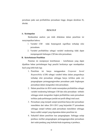 xi
perushaan pada saat profitabilitas perusahaan tinggi, dengan demikian H2
ditolak.
PENUTUP
A. Kesimpulan
Berdasarkan analisis yan telah dilakukan dalam penelitian ini
menyimpulkan bahwa:
1. Variabel CSR tidak berpengaruh signifikan terhadap nilai
perusahaan.
2. Variabel profitabilitas sebagai variabel moderating tidak dapat
mempengaruhi hubungan CSR dan nilai perusahaan.
B. Keterbatasan Penelitian
Penetian ini mempunyai keterbatasan – keterbatasan yang dapat
dijadikan bahan pertimbangan bagi peneliti berikutnya agar mendapatkan
hasil yang lebih baik lagi.
1. Penelitian ini hanya menggunakan Corporate Social
Responsibility (CSR) sebagai variabel bebas dalam pengaruhnya
terhadap nilai perusahaan sehingga hanya terfokus pada sisi
pengungkapan pertanggungjawaban perusahaan pada lingkungan
perusahaan dalam mengetahui nilai perusahaan.
2. Dalam penelitian ini ROA untuk menunjukan profitabilitas sebagai
variabel moderating hubungan CSR dan nilai perusahaan terbukti
sehingga untuk mengetahui tingkat profitabilitas suatu perusahaan
terfokus pada perhitungan jumlah net profit dibagi total asset.
3. Perusahaan yang menjadi sampel penelitian hanya dari perusahaan
manufaktur dari tahun 2011-2013 yang berjumlah 57 perusahaan
sehingga sampel terbatas pada perusahaan manufaktur sehingga
hanya sedikit sampel yang digunakan dalam penelitian ini.
4. Subyektif dalam penelitian luas pengungkapan. Sehingga setiap
pembaca melihat pengungkapan pertanggungjawaban perusahaan
dari sudut pandang yang berbeda-beda tergantung si pembaca.
 
