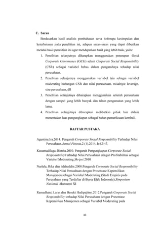 xii
C. Saran
Berdasarkan hasil analisis pembahasan serta beberapa kesimpulan dan
keterbatasan pada penelitian ini, adapun saran-saran yang dapat diberikan
melalui hasil penelitian ini agar mendapatkan hasil yang lebih baik, yaitu:
1. Penelitian selanjutnya diharapkan menggunakan penerapan Good
Corporate Governance (GCG) selain Corporate Social Responsibility
(CSR) sebagai variabel bebas dalam pengaruhnya tehadap nilai
perusahaan.
2. Penelitian selanjutnya menggunakan variabel lain sebagai variabel
moderating hubungan CSR dan nilai perusahaan, misalnya: leverage,
size perusahaan, dll
3. Penelitian selanjutnya diharapkan menggunakan seluruh perusahaan
dengan sampel yang lebih banyak dan tahun pengamatan yang lebih
lama.
4. Penelitian selanjutnya diharapkan melibatkan pihak lain dalam
menentukan luas pengungkapan sebagai bahan pemeriksaan kembali.
DAFTAR PUSTAKA
Agustine,Ira.2014. Pengaruh Corporate Social Responsibility Terhadap Nilai
Perusahaan.Jurnal Finesta,2 (1),2014, h:42-47.
Kusumadilaga, Rimba.2010. Pengaruh Pengungkapan Corporate Social
ResponsibilityTerhadap Nilai Perusahaan dengan Profitabilitas sebagai
Variabel Moderating.Skripsi.2010
Nurlela, Rika dan Islahuddin.2008.Pengaruh Corporate Social Responsibility
Terhadap Nilai Perusahaan dengan Prosentase Kepemilikan
Manajemen sebagai Variabel Moderating (Studi Empiris pada
Perusahaan yang Terdaftar di Bursa Efek Indonesia).Simposium
Nasional Akuntansi XI
Ramadhani, Laras dan Basuki Hadipajitno.2012.Pengaruh Corporate Social
Responsibility terhadap Nilai Perusahaan dengan Presentase
Kepemilikan Manajemen sebagai Variabel Moderating pada
 