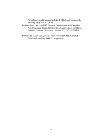 xiii
Perusahaan Manufaktur yang terdaftar di BEI.Jurnal Akuntansi dan
Auditing, 8 (2), Mei 2012, h:95-185.
Rosiana, Gusty Ayu et al,.2013. Pengaruh Pengungkapan CSR Terhadap
Nilai Perusahaan dengan Profitabilitas sebagai Variabel Pemoderasi.
E-Jurnal Akuntansi Universitas Udayana, 5.3, 2013 , h:723-738.
Sumanto.2014.Teori dan Aplikasi Metode Penelitian.CAPS (Center of
Academic Publishing Service) : Yogyakarta
 