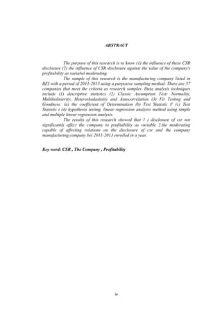 iv
ABSTRACT
The purpose of this research is to know (1) the influence of these CSR
disclosure (2) the influence of CSR disclosure against the value of the company's
profitability as variabel moderating.
The sample of this research is the manufacturing company listed in
BEI with a period of 2011-2013 using a purposive sampling method. There are 57
companies that meet the criteria as research samples. Data analysis techniques
include (1) descriptive statistics (2) Classic Assumption Test: Normality,
Multikolinierity, Heteroskedastisity and Autocorrelation (3) Fit Testing and
Goodness: (a) the coefficient of Determination (b) Test Statistic F (c) Test
Statistic t (4) hypothesis testing, linear regression analysis method using simple
and multiple linear regression analysis.
The results of this research showed that 1 ) disclosure of csr not
significantly affect the company to profitability as variable 2.the moderating
capable of affecting relations on the disclosure of csr and the company
manufacturing company bei 2011-2013 enrolled in a year.
Key word: CSR , The Company , Profitability
 
