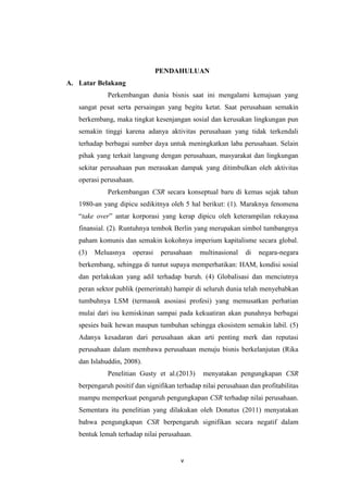 v
PENDAHULUAN
A. Latar Belakang
Perkembangan dunia bisnis saat ini mengalami kemajuan yang
sangat pesat serta persaingan yang begitu ketat. Saat perusahaan semakin
berkembang, maka tingkat kesenjangan sosial dan kerusakan lingkungan pun
semakin tinggi karena adanya aktivitas perusahaan yang tidak terkendali
terhadap berbagai sumber daya untuk meningkatkan laba perusahaan. Selain
pihak yang terkait langsung dengan perusahaan, masyarakat dan lingkungan
sekitar perusahaan pun merasakan dampak yang ditimbulkan oleh aktivitas
operasi perusahaan.
Perkembangan CSR secara konseptual baru di kemas sejak tahun
1980-an yang dipicu sedikitnya oleh 5 hal berikut: (1). Maraknya fenomena
“take over” antar korporasi yang kerap dipicu oleh keterampilan rekayasa
finansial. (2). Runtuhnya tembok Berlin yang merupakan simbol tumbangnya
paham komunis dan semakin kokohnya imperium kapitalisme secara global.
(3) Meluasnya operasi perusahaan multinasional di negara-negara
berkembang, sehingga di tuntut supaya memperhatikan: HAM, kondisi sosial
dan perlakukan yang adil terhadap buruh. (4) Globalisasi dan menciutnya
peran sektor publik (pemerintah) hampir di seluruh dunia telah menyebabkan
tumbuhnya LSM (termasuk asosiasi profesi) yang memusatkan perhatian
mulai dari isu kemiskinan sampai pada kekuatiran akan punahnya berbagai
spesies baik hewan maupun tumbuhan sehingga ekosistem semakin labil. (5)
Adanya kesadaran dari perusahaan akan arti penting merk dan reputasi
perusahaan dalam membawa perusahaan menuju bisnis berkelanjutan (Rika
dan Islahuddin, 2008).
Penelitian Gusty et al.(2013) menyatakan pengungkapan CSR
berpengaruh positif dan signifikan terhadap nilai perusahaan dan profitabilitas
mampu memperkuat pengaruh pengungkapan CSR terhadap nilai perusahaan.
Sementara itu penelitian yang dilakukan oleh Donatus (2011) menyatakan
bahwa pengungkapan CSR berpengaruh signifikan secara negatif dalam
bentuk lemah terhadap nilai perusahaan.
 