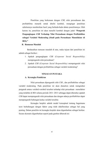 vi
Penelitian yang berkenaan dengan CSR, nilai perusahaaan dan
profitabilitas menarik untuk diteliti kembali, mengingat penelitian
sebelumnya memberikan hasil yang berbeda-beda dalam penelitiannya. Oleh
karena itu, penelitian ini akan meneliti kembali dengan judul “Pengaruh
Pengungkapan CSR Terhadap Nilai Perusahaan dengan Profitabilitas
sebagai Variabel Moderating (Studi pada Perusahaan Manufaktur di
BEI).”
B. Rumusan Masalah
Berdasarkan rumusan masalah di atas, maka tujuan dari penelitian ini
adalah sebagai berikut :
1. Apakah pengungkapan CSR (Corporate Social Responsibility)
mempengaruhi nilai perusahaan?
2. Apakah CSR (Corporate Social Responsibility) mempengaruhi nilai
perusahaan dengan profitabilitas sebagai variabel moderating?
TINJAUAN PUSTAKA
A. Kerangka Pemikiran
Nilai perusahaan dipengaruhi oleh CSR , dan profitabilitas sebagai
variabel moderating. Pada penelitian ini akan dianalisis untuk mengetahui
pengaruh antara variabel-variabel tersebut terhadap nilai perusahaan manufaktur
yang terdaftar di BEI selama periode 2011–2013 sehingga dapat diketahui apakah
CSR dapat mempengaruhi nilai perusahaan dan dengan adanya profitabilitas dapat
mempengaruhi hubungan kedua variabel tersebut.
Kerangka berpikir adalah model konseptual tentang bagaimana
teori berhubungan dengan faktor yang telah didefinisikan sebagai hal yang
penting. Dalam penelitin ini kerangka berpikir akan digambarkan sebagai berikut.
Secara skematis digambarkan seperti pada gambar dibawah ini:
 