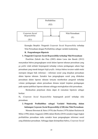 vii
Kerangka Berpikir: Pengaruh Corporate Social Responsibility terhadap
Nilai Perusahaan dengan Profitabilitas sebagai variabel moderating
B. Pengembangan Hipotesis
1. Pengaruh Corporate Social Responsibility terhadap Nilai Perusahaan
Penelitian Zuhroh dan Putu (2003) dalam Laras dan Basuki (2012)
menyatakan bahwa pengungkapan sosial dalam laporan tahunan perusahaan yang
go public telah terbukti berpengaruh terhadap volume perdagangan saham bagi
perusahaan yang masuk kategori high profile. Artinya bahwa investor sudah mulai
merespon dengan baik informasi - informasi sosial yang disajikan perusahaan
dalam laporan tahunan. Semakin luas pengungkapan sosial yang dilakukan
perusahaan dalam laporan tahunan ternyata memberikan pengaruh terhadap
volume perdagangan saham perusahaan dimana terjadi lonjakan perdagangan
pada seputar publikasi laporan tahunan sehingga meningkatkan nilai perusahaan.
Berdasarkan penjelasan diatas dapat di rumuskan hipotesis sebagai
berikut:
H₁ :Corporate Social Responsibility berpengaruh positif terhadap nilai
perusahaan.
2. Pengaruh Profitabilitas sebagai Variabel Moderating dalam
hubungan Corporate Social Responsibility (CSR) dan Nilai Perusahaan
Menurut Bowman & Haire (1976) dan Preston (1978) dalam Hackston &
Milne (1996) dalam Anggraini (2006) dalam Rimba (2010) semakin tinggi tingkat
profitabilitas perusahaan maka semakin besar pengungkapan informasi sosial
yang dilakukan perusahaan. Sehingga dapat disimpulkan bahwa, Corporate Social
Corporate Social
Responsibility
(X1)
Nilai Perusahaan
(Y)
Profitabilitas
(X2)
 