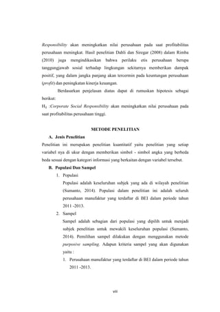 viii
Responsibility akan meningkatkan nilai perusahaan pada saat profitabilitas
perusahaan meningkat. Hasil penelitian Dahli dan Siregar (2008) dalam Rimba
(2010) juga mengindikasikan bahwa perilaku etis perusahaan berupa
tanggungjawab sosial terhadap lingkungan sekitarnya memberikan dampak
positif, yang dalam jangka panjang akan tercermin pada keuntungan perusahaan
(profit) dan peningkatan kinerja keuangan.
Berdasarkan penjelasan diatas dapat di rumuskan hipotesis sebagai
berikut:
H₂ :Corporate Social Responsibility akan meningkatkan nilai perusahaan pada
saat profitabilitas perusahaan tinggi.
METODE PENELITIAN
A. Jenis Penelitian
Penelitian ini merupakan penelitian kuantitatif yaitu penelitian yang setiap
variabel nya di ukur dengan memberikan simbol - simbol angka yang berbeda
beda sesuai dengan kategori informasi yang berkaitan dengan variabel tersebut.
B. Populasi Dan Sampel
1. Populasi
Populasi adalah keseluruhan subjek yang ada di wilayah penelitian
(Sumanto, 2014). Populasi dalam penelitian ini adalah seluruh
perusahaan manufaktur yang terdaftar di BEI dalam periode tahun
2011 -2013.
2. Sampel
Sampel adalah sebagian dari populasi yang dipilih untuk menjadi
subjek penelitian untuk mewakili keseluruhan populasi (Sumanto,
2014). Pemilihan sampel dilakukan dengan menggunakan metode
purposive sampling. Adapun kriteria sampel yang akan digunakan
yaitu :
1. Perusahaan manufaktur yang terdaftar di BEI dalam periode tahun
2011 -2013.
 