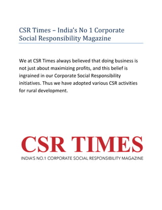 CSR Times – India’s No 1 Corporate
Social Responsibility Magazine
We at CSR Times always believed that doing business is
not just about maximizing profits, and this belief is
ingrained in our Corporate Social Responsibility
initiatives. Thus we have adopted various CSR activities
for rural development.
 