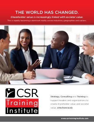 Strategy, Consulting and Training to
support leaders and organizations to
create shareholder value and societal
value, simultaneously.
www.csrtraininginstitute.com
This is rapidly becoming a dominant reality across industries, geographies and sectors.
Shareholder value is increasingly linked with societal value.
THE WORLD HAS CHANGED.
 
