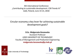 Circular economy a key lever for achieving sustainable
development goals?
D.Sc. Malgorzata Koszewska
Assistant Professor
LODZ UNIVERSITY OF TECHNOLOGY
Faculty of Management and Production Engineering
malgorzata.koszewska@p.lodz.pl
4th International Conference
„Contributing to sustainable development. CSR Trends IV”
Łódź, Poland, June 14-15, 2018
 