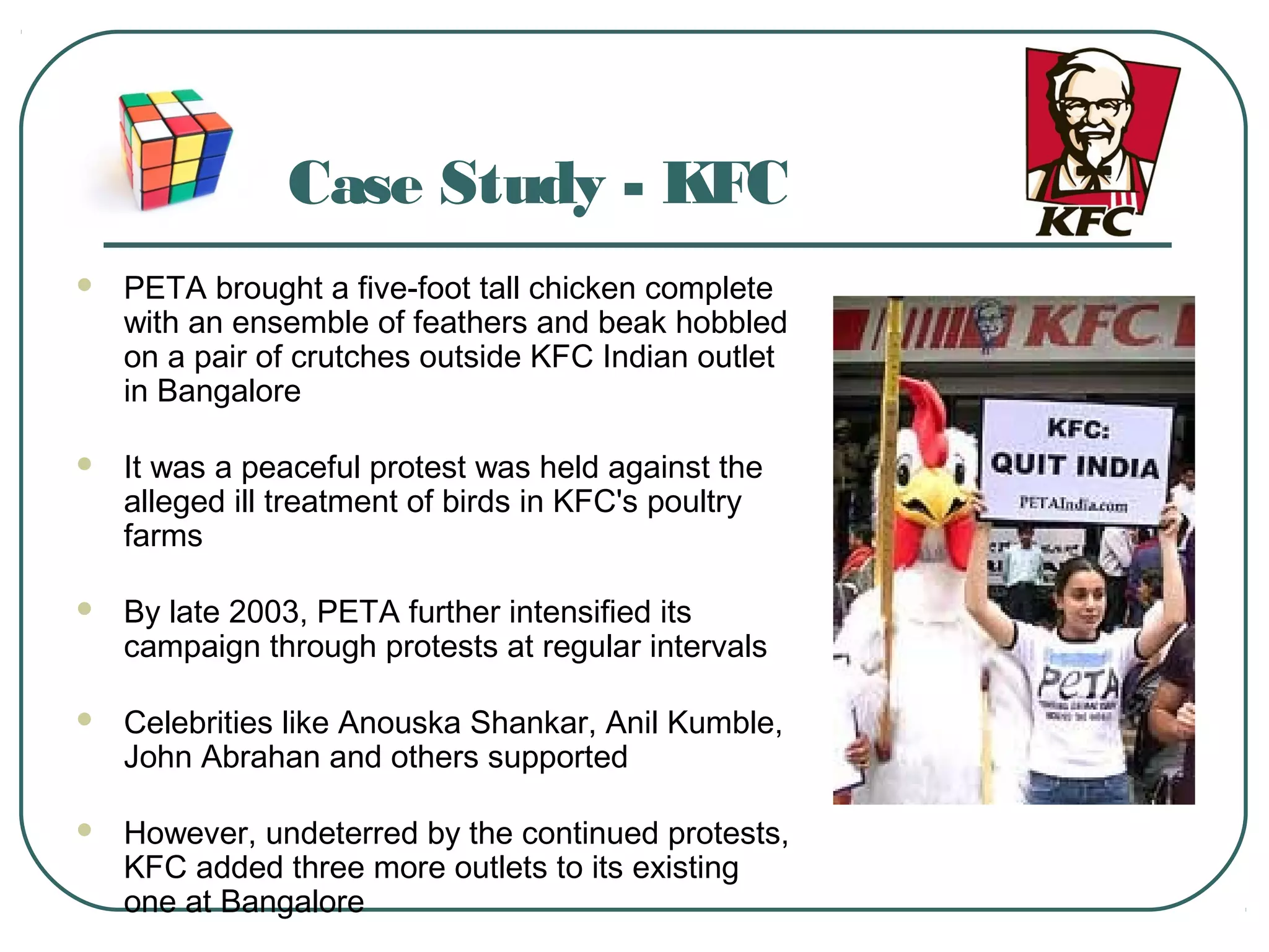 Case Study - KFC
 PETA brought a five-foot tall chicken complete
with an ensemble of feathers and beak hobbled
on a pair of crutches outside KFC Indian outlet
in Bangalore
 It was a peaceful protest was held against the
alleged ill treatment of birds in KFC's poultry
farms
 By late 2003, PETA further intensified its
campaign through protests at regular intervals
 Celebrities like Anouska Shankar, Anil Kumble,
John Abrahan and others supported
 However, undeterred by the continued protests,
KFC added three more outlets to its existing
one at Bangalore
 