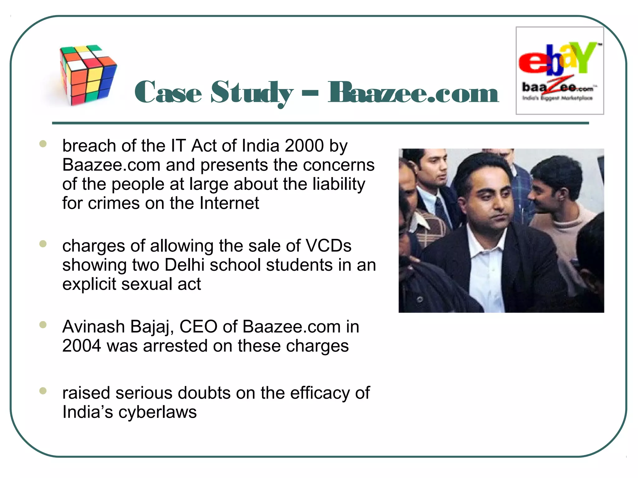 Case Study – Baazee.com
 breach of the IT Act of India 2000 by
Baazee.com and presents the concerns
of the people at large about the liability
for crimes on the Internet
 charges of allowing the sale of VCDs
showing two Delhi school students in an
explicit sexual act
 Avinash Bajaj, CEO of Baazee.com in
2004 was arrested on these charges
 raised serious doubts on the efficacy of
India’s cyberlaws
 