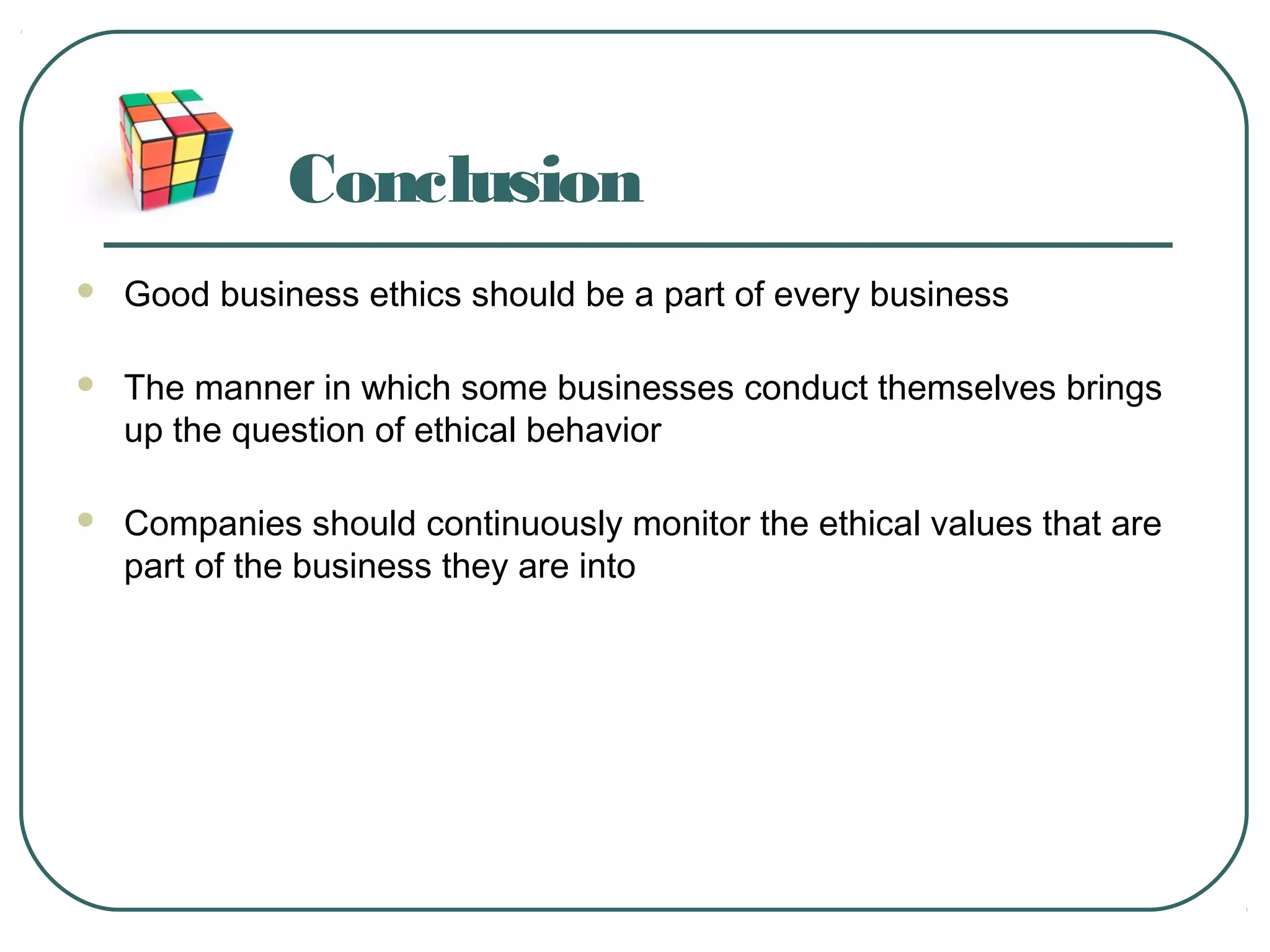 Conclusion
 Good business ethics should be a part of every business
 The manner in which some businesses conduct themselves brings
up the question of ethical behavior
 Companies should continuously monitor the ethical values that are
part of the business they are into
 