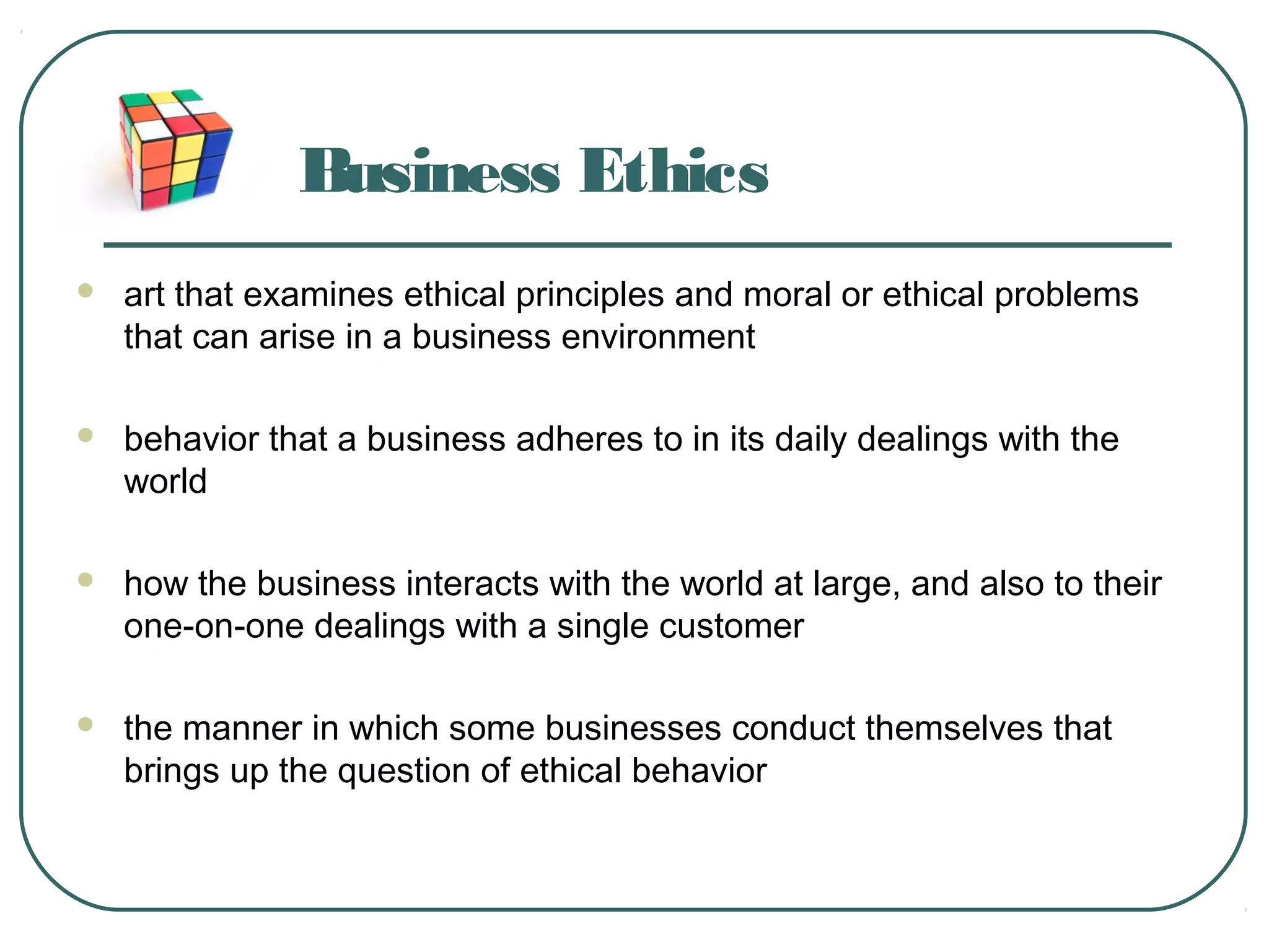 Business Ethics
 art that examines ethical principles and moral or ethical problems
that can arise in a business environment
 behavior that a business adheres to in its daily dealings with the
world
 how the business interacts with the world at large, and also to their
one-on-one dealings with a single customer
 the manner in which some businesses conduct themselves that
brings up the question of ethical behavior
 