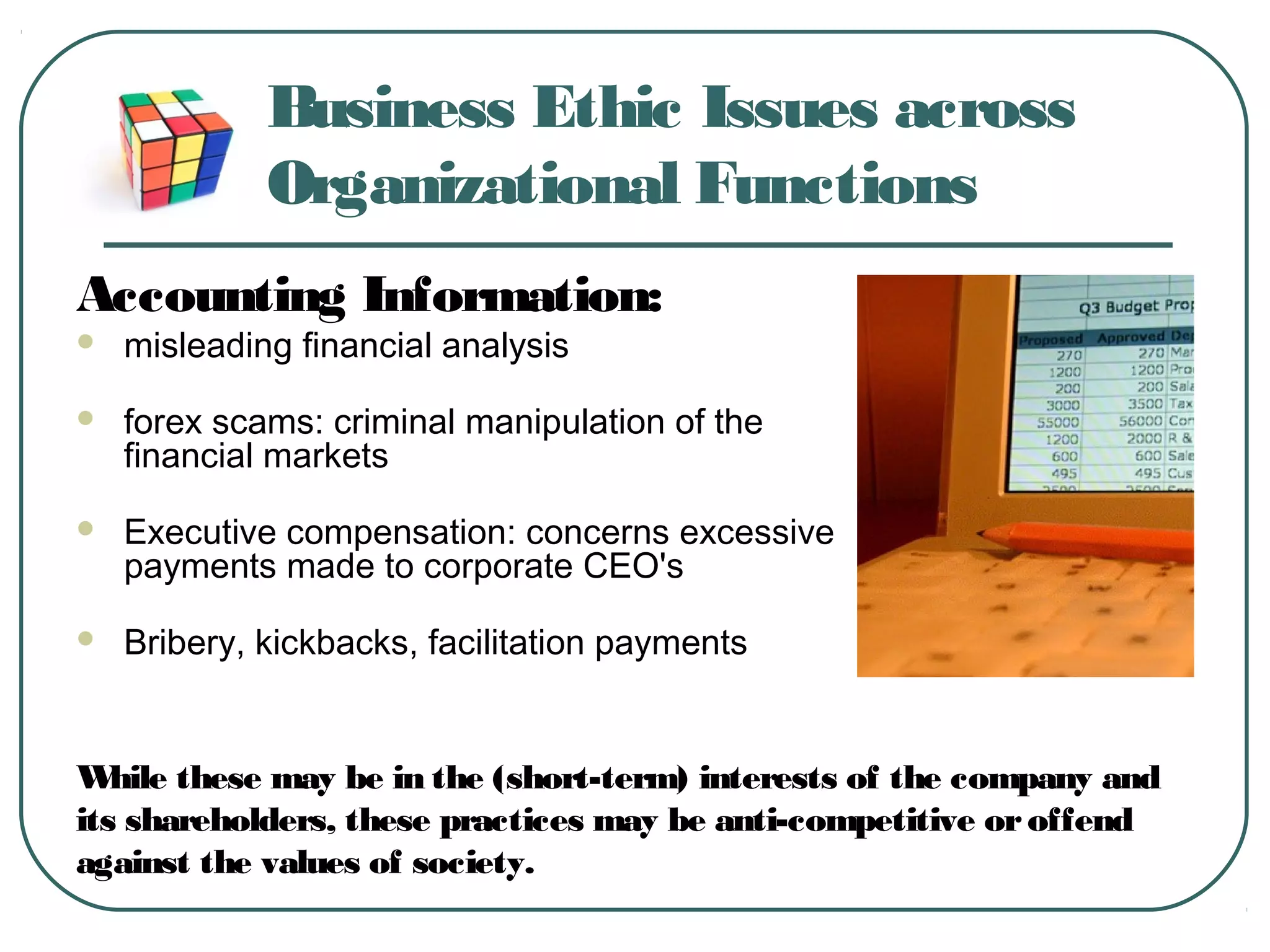 Business Ethic Issues across
Organizational Functions
Accounting Information:
 misleading financial analysis
 forex scams: criminal manipulation of the
financial markets
 Executive compensation: concerns excessive
payments made to corporate CEO's
 Bribery, kickbacks, facilitation payments
While these may be in the (short-term) interests of the company and
its shareholders, these practices may be anti-competitive oroffend
against the values of society.
 
