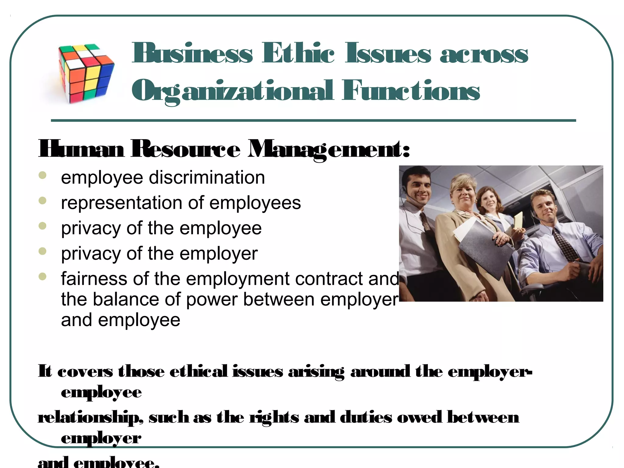 Business Ethic Issues across
Organizational Functions
Human Resource Management:
 employee discrimination
 representation of employees
 privacy of the employee
 privacy of the employer
 fairness of the employment contract and
the balance of power between employer
and employee
It covers those ethical issues arising around the employer-
employee
relationship, such as the rights and duties owed between
employer
 