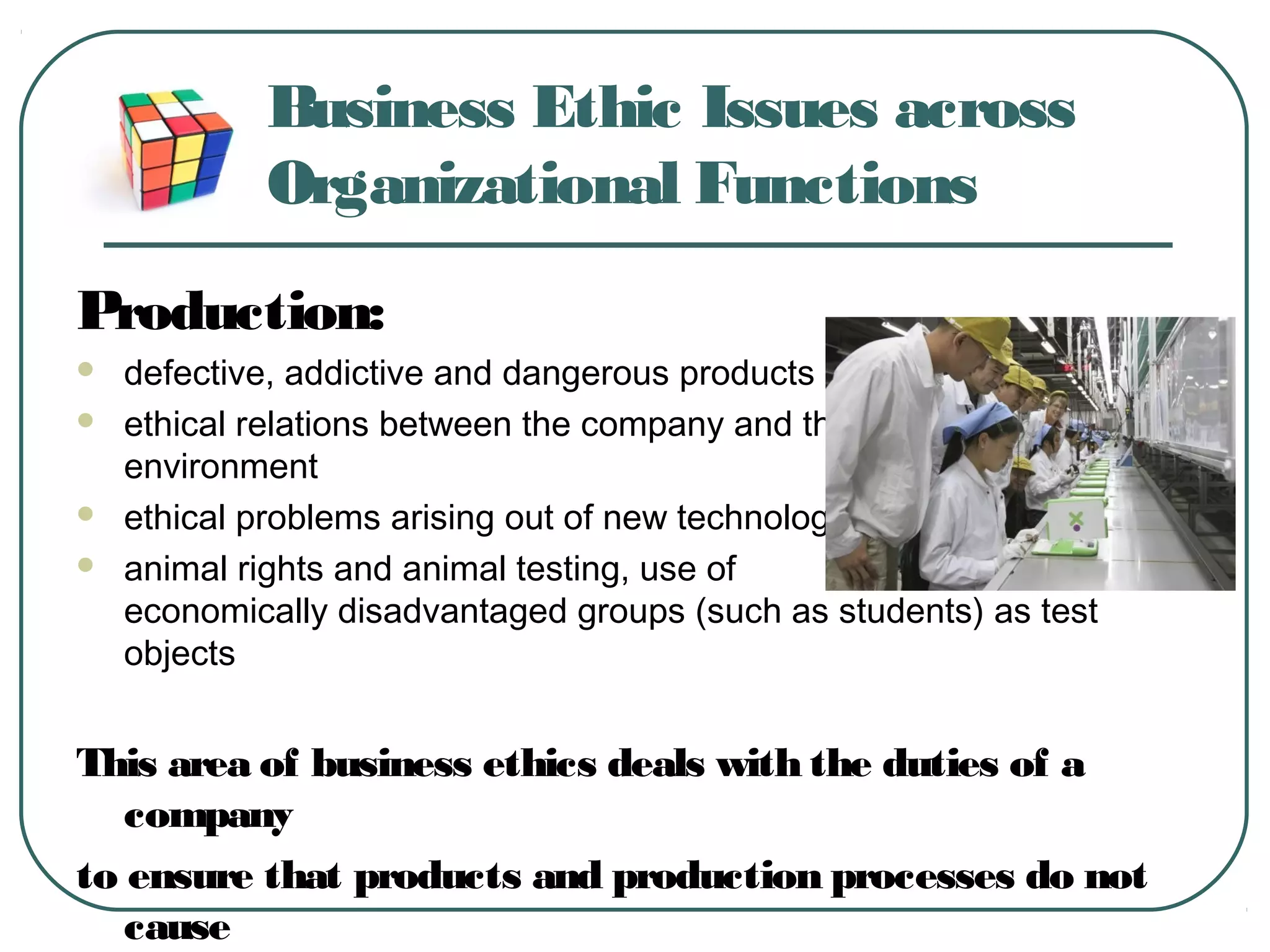 Business Ethic Issues across
Organizational Functions
Production:
 defective, addictive and dangerous products and services
 ethical relations between the company and the
environment
 ethical problems arising out of new technologies
 animal rights and animal testing, use of
economically disadvantaged groups (such as students) as test
objects
This area of business ethics deals with the duties of a
company
to ensure that products and production processes do not
cause
 
