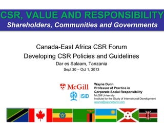 Canada-East Africa CSR Forum
Developing CSR Policies and Guidelines
Dar es Salaam, Tanzania
Sept 30 – Oct 1, 2013
CSR, VALUE AND RESPONSIBILITY
Shareholders, Communities and Governments
Wayne Dunn
Professor of Practice in
Corporate Social Responsibility
McGill University
Institute for the Study of International Development
wayne@waynedunn.com
 
