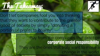 The Takeaway:
Don’t let companies fool you into thinking
that they want to contribute to the greater
good of society by simply “donating a
portion of profits to charity”.
Buy from the companies that practice
corporate social responsibility.
They are the ones that truly want to make a
change in the world.
 