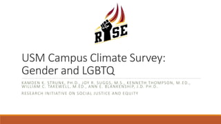 USM Campus Climate Survey:
Gender and LGBTQ
KAMDEN K. STRUNK, PH.D., JOY R. SUGGS, M.S., KENNETH THOMPSON, M .ED.,
WILLIAM C. TAKEWELL, M.ED., ANN E. BLANKENSHIP, J.D. PH.D.
RESEARCH INITIATIVE ON SOCIAL JUSTICE AND EQUITY
 