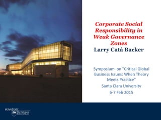 Corporate Social
Responsibility in
Weak Governance
Zones
Larry Catá Backer
Symposium on "Critical Global
Business Issues: When Theory
Meets Practice”
Santa Clara University
6-7 Feb 2015
 