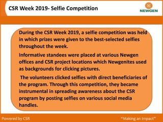 CSR Week 2019- Selfie Competition
Powered by CSR “Making an Impact”
During the CSR Week 2019, a selfie competition was held
in which prizes were given to the best-selected selfies
throughout the week.
Informative standees were placed at various Newgen
offices and CSR project locations which Newgenites used
as backgrounds for clicking pictures.
The volunteers clicked selfies with direct beneficiaries of
the program. Through this competition, they became
instrumental in spreading awareness about the CSR
program by posting selfies on various social media
handles.
 