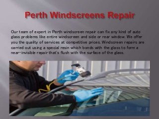 Our team of expert in Perth windscreen repair can fix any kind of auto
glass problems like entire windscreen and side or rear window. We offer
you the quality of services at competitive prices. Windscreen repairs are
carried out using a special resin which bonds with the glass to form a
near-invisible repair that's flush with the surface of the glass.
 