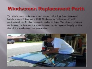 The windscreen replacement and repair technology have improved
hugely in recent times and CSR Windscreens replacement Perth
professional can fix the damage in under an hour. The choice between
windscreen replacement and windscreen repair depends largely on the
size of the windscreen damage portion.
 