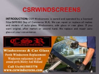 INTRODUCTION: CSR Windscreens is owned and operated by a licensed
fitter(MR5566 Dep of Commerce W.A). We can repair or replace all makes
and models of auto-glass. Windscreens, side glass or rear glass. If you
want original, after market or second hand. We replace and repair auto
glass at your convenience.
 