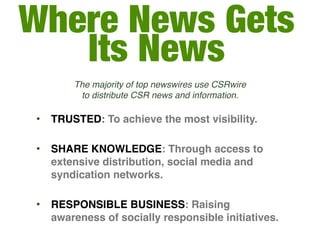 Where News Gets
   Its News
        The majority of top newswires use CSRwire
         to distribute CSR news and information.

•   TRUSTED: To achieve the most visibility.

•   SHARE KNOWLEDGE: Through access to
    extensive distribution, social media and
    syndication networks.

•   RESPONSIBLE BUSINESS: Raising
    awareness of socially responsible initiatives.
 
