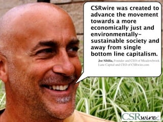 CSRwire was created to
advance the movement
towards a more
economically just and
environmentally-
sustainable society and
away from single
bottom line capitalism.
  Joe Sibilia, Founder and CEO of Meadowbrook
  Lane Capital and CEO of CSRwire.com




                                       7
 