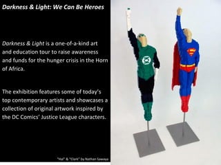 Darkness & Light: We Can Be Heroes




Darkness & Light is a one-of-a-kind art
and education tour to raise awareness
and funds for the hunger crisis in the Horn
of Africa.


The exhibition features some of today’s
top contemporary artists and showcases a
collection of original artwork inspired by
the DC Comics’ Justice League characters.




                      “Hal” & “Clark” by Nathan Sawaya
 