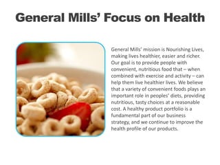 General Mills’ Focus on Health
General Mills’ mission is Nourishing Lives,
making lives healthier, easier and richer.
Our goal is to provide people with
convenient, nutritious food that – when
combined with exercise and activity – can
help them live healthier lives. We believe
that a variety of convenient foods plays an
important role in peoples’ diets, providing
nutritious, tasty choices at a reasonable
cost. A healthy product portfolio is a
fundamental part of our business
strategy, and we continue to improve the
health profile of our products.

 