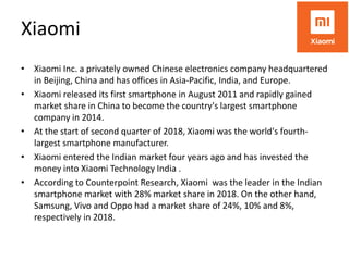Xiaomi
• Xiaomi Inc. a privately owned Chinese electronics company headquartered
in Beijing, China and has offices in Asia-Pacific, India, and Europe.
• Xiaomi released its first smartphone in August 2011 and rapidly gained
market share in China to become the country's largest smartphone
company in 2014.
• At the start of second quarter of 2018, Xiaomi was the world's fourth-
largest smartphone manufacturer.
• Xiaomi entered the Indian market four years ago and has invested the
money into Xiaomi Technology India .
• According to Counterpoint Research, Xiaomi was the leader in the Indian
smartphone market with 28% market share in 2018. On the other hand,
Samsung, Vivo and Oppo had a market share of 24%, 10% and 8%,
respectively in 2018.
 