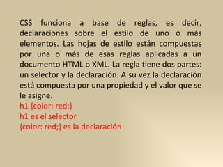 CSS funciona a base de reglas, es decir, declaraciones sobre el estilo de uno o más elementos. Las hojas de estilo están compuestas por una o más de esas reglas aplicadas a un documento HTML o XML. La regla tiene dos partes: un selector y la declaración. A su vez la declaración está compuesta por una propiedad y el valor que se le asigne. h1 {color: red;}  h1 es el selector {color: red;} es la declaración 