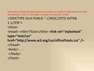 Utilizando una hoja de estilo externa que estará vinculada a un documento a través del elemento <link>, el cual debe ir situado en la sección <head>.  <!DOCTYPE html PUBLIC "-//W3C//DTD XHTML 1.1//EN">  <html>  <head> <title>Título</title>  <link rel="stylesheet" type="text/css" href="http://www.w3.org/css/officeFloats.css" />   </head>  <body> . . . . </body>  </html>  